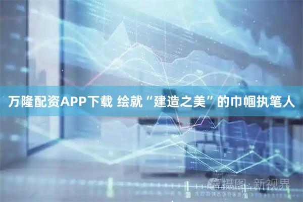 万隆配资APP下载 绘就“建造之美”的巾帼执笔人