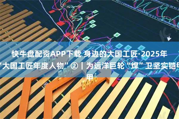快牛盘配资APP下载 身边的大国工匠·2025年“大国工匠年度人物”②｜为远洋巨轮“焊”卫坚实铠甲
