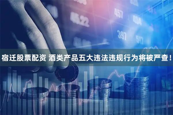 宿迁股票配资 酒类产品五大违法违规行为将被严查！