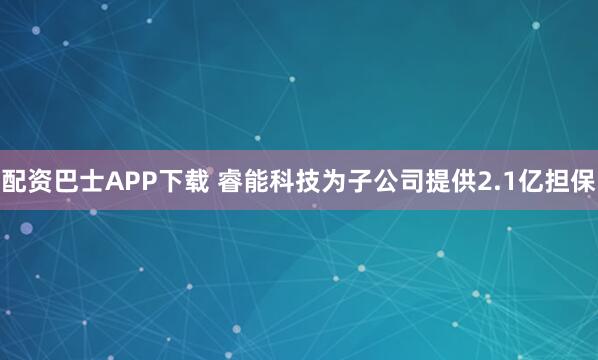 配资巴士APP下载 睿能科技为子公司提供2.1亿担保