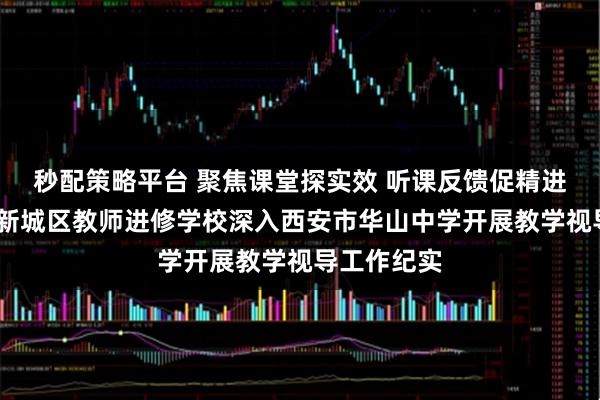 秒配策略平台 聚焦课堂探实效 听课反馈促精进——西安市新城区教师进修学校深入西安市华山中学开展教学视导工作纪实