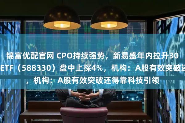 锦富优配官网 CPO持续强势，新易盛年内拉升300%！双创龙头ETF（588330）盘中上探4%，机构：A股有效突破还得靠科技引领