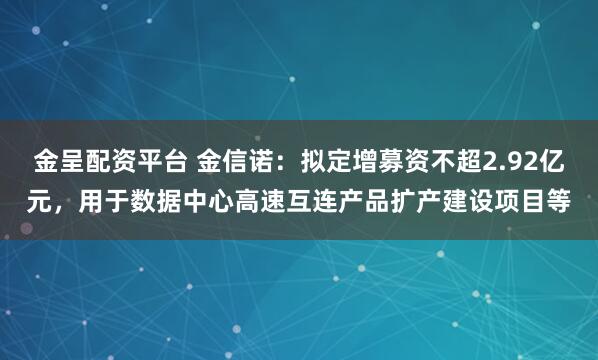 金呈配资平台 金信诺：拟定增募资不超2.92亿元，用于数据中心高速互连产品扩产建设项目等