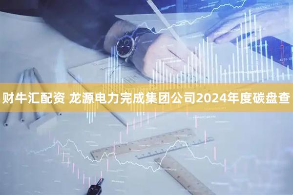 财牛汇配资 龙源电力完成集团公司2024年度碳盘查