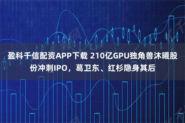 盈科千信配资APP下载 210亿GPU独角兽沐曦股份冲刺IPO，葛卫东、红杉隐身其后
