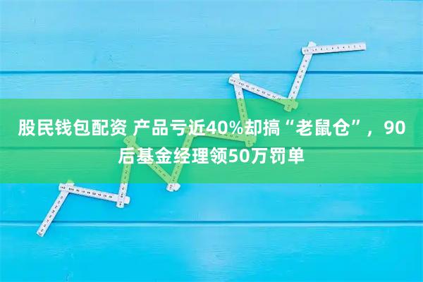 股民钱包配资 产品亏近40%却搞“老鼠仓”，90后基金经理领50万罚单