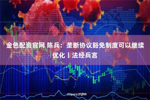 金色配资官网 陈兵：垄断协议豁免制度可以继续优化丨法经兵言