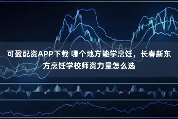 可盈配资APP下载 哪个地方能学烹饪，长春新东方烹饪学校师资力量怎么选