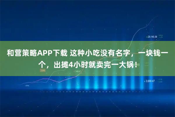 和营策略APP下载 这种小吃没有名字，一块钱一个，出摊4小时就卖完一大锅！