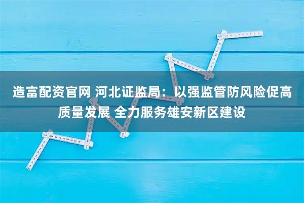 造富配资官网 河北证监局:以强监管防风险促高质量发展 全力服务雄安新区建设