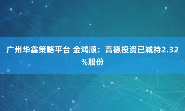 广州华鑫策略平台 金鸿顺：高德投资已减持2.32%股份