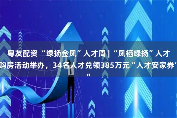 粤友配资 “绿扬金凤”人才周 | “凤栖绿扬”人才购房活动举办，34名人才兑领385万元“人才安家券”