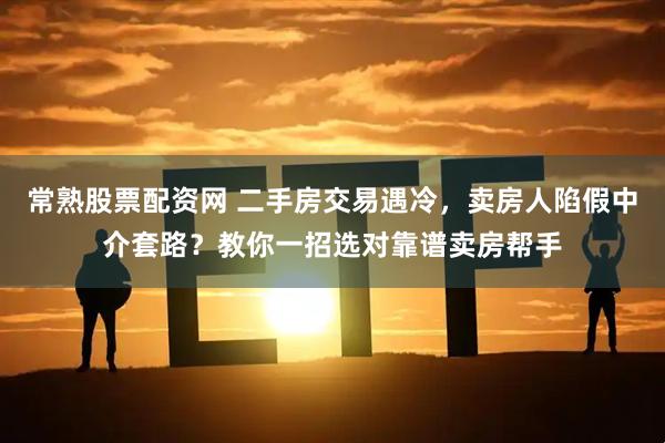 常熟股票配资网 二手房交易遇冷，卖房人陷假中介套路？教你一招选对靠谱卖房帮手