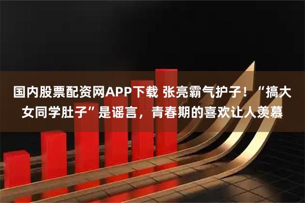 国内股票配资网APP下载 张亮霸气护子！“搞大女同学肚子”是谣言，青春期的喜欢让人羡慕