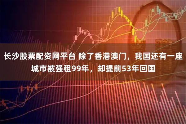 长沙股票配资网平台 除了香港澳门，我国还有一座城市被强租99年，却提前53年回国