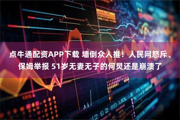 点牛通配资APP下载 墙倒众人推！人民网怒斥、保姆举报 51岁无妻无子的何炅还是崩溃了