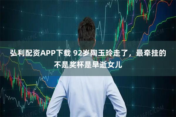 弘利配资APP下载 92岁陶玉玲走了，最牵挂的不是奖杯是早逝女儿