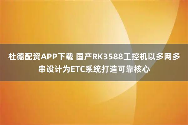 杜德配资APP下载 国产RK3588工控机以多网多串设计为ETC系统打造可靠核心