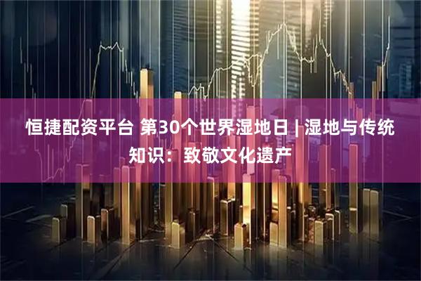恒捷配资平台 第30个世界湿地日 | 湿地与传统知识：致敬文化遗产