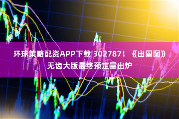 环球策略配资APP下载 302787！《出圉图》无齿大版最终预定量出炉