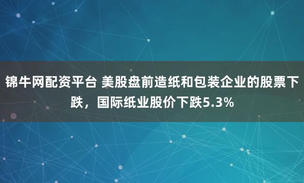 锦牛网配资平台 美股盘前造纸和包装企业的股票下跌，国际纸业股价下跌5.3%