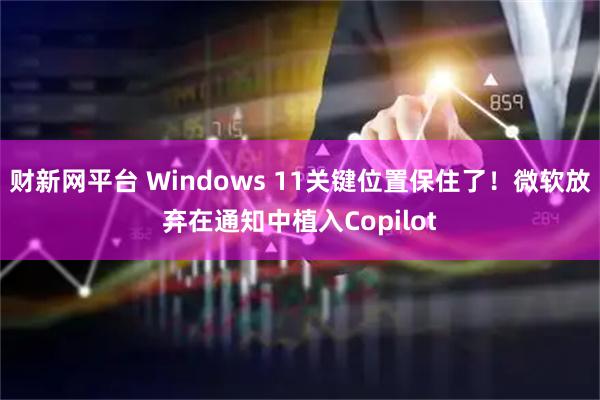 财新网平台 Windows 11关键位置保住了！微软放弃在通知中植入Copilot