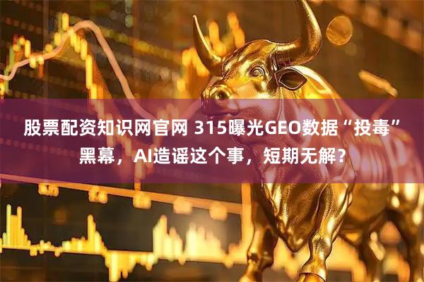 股票配资知识网官网 315曝光GEO数据“投毒”黑幕，AI造谣这个事，短期无解？