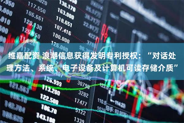 维嘉配资 浪潮信息获得发明专利授权：“对话处理方法、系统、电子设备及计算机可读存储介质”