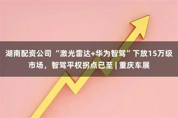 湖南配资公司 “激光雷达+华为智驾”下放15万级市场，智驾平权拐点已至 | 重庆车展