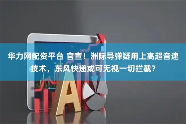 华力网配资平台 官宣！洲际导弹疑用上高超音速技术，东风快递或可无视一切拦截？