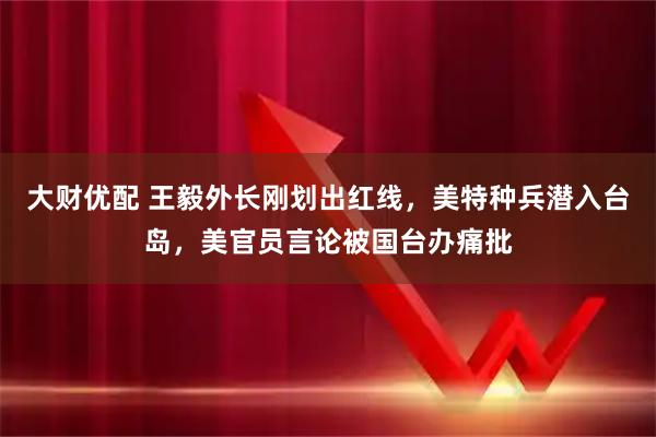 大财优配 王毅外长刚划出红线，美特种兵潜入台岛，美官员言论被国台办痛批