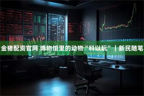 金猪配资官网 博物馆里的动物“科以玩”｜新民随笔