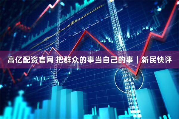 高亿配资官网 把群众的事当自己的事|新民快评