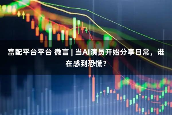 富配平台平台 微言 | 当AI演员开始分享日常,谁在感到恐慌?